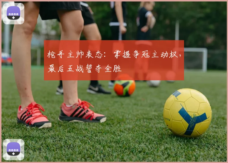 枪手主帅表态：掌握争冠主动权，最后五战誓夺全胜