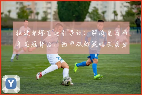 拉波尔塔言论引争议：解读皇马两年无冠背后，西甲双雄策略深度分析