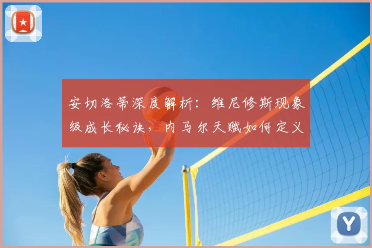 安切洛蒂深度解析：维尼修斯现象级成长秘诀，内马尔天赋如何定义顶级边锋？