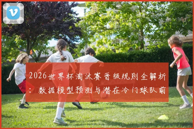 2026世界杯淘汰赛晋级规则全解析：数据模型预测与潜在冷门球队前瞻