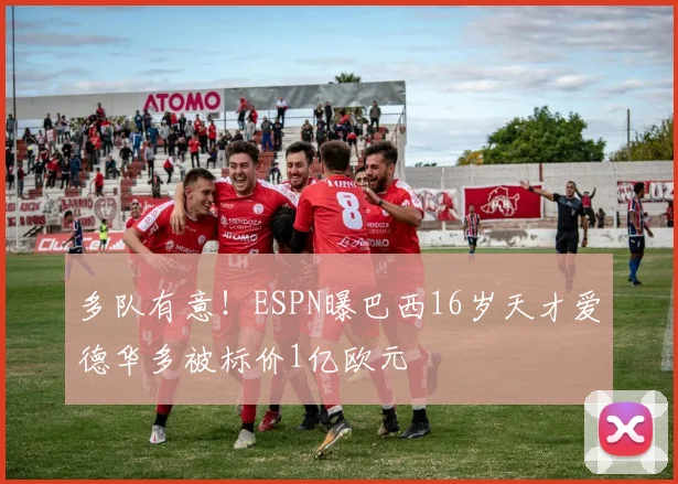 多队有意！ESPN曝巴西16岁天才爱德华多被标价1亿欧元