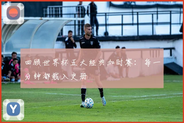 回顾世界杯五大经典加时赛：每一分钟都载入史册