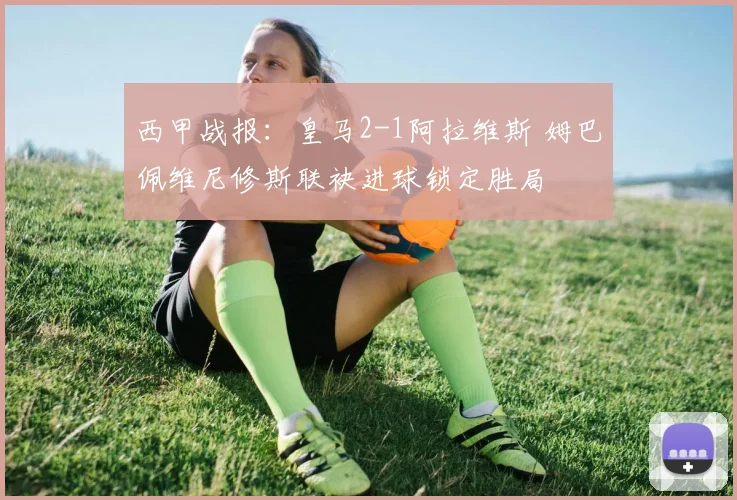 西甲战报：皇马2-1阿拉维斯 姆巴佩维尼修斯联袂进球锁定胜局