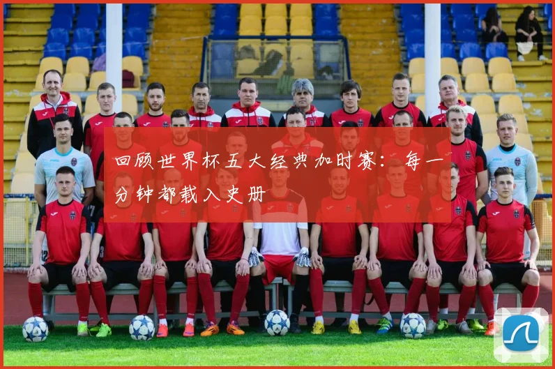 回顾世界杯五大经典加时赛：每一分钟都载入史册