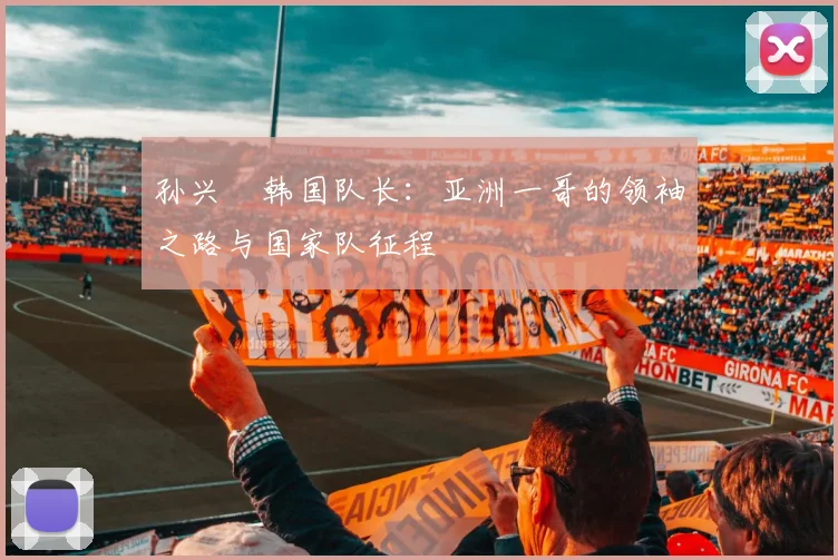 孙兴慜韩国队长：亚洲一哥的领袖之路与国家队征程