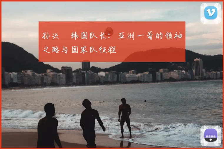 孙兴慜韩国队长：亚洲一哥的领袖之路与国家队征程