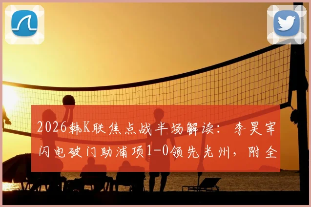 2026韩K联焦点战半场解读：李昊宰闪电破门助浦项1-0领先光州，附全场战术前瞻