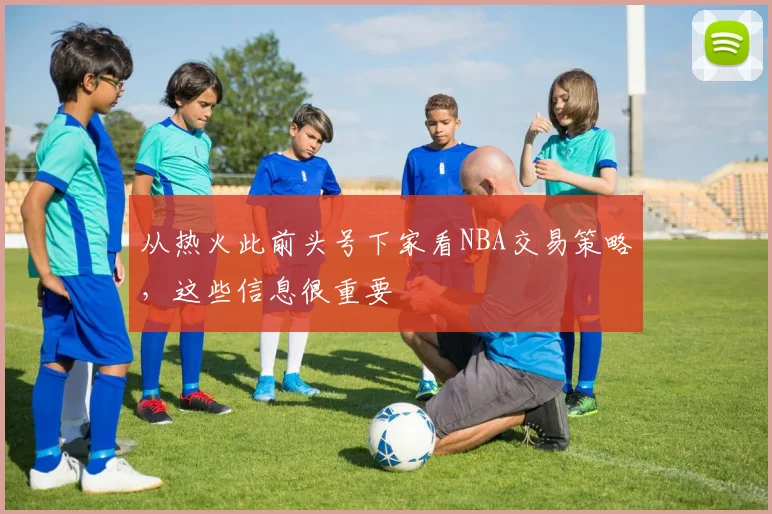 从热火此前头号下家看NBA交易策略，这些信息很重要