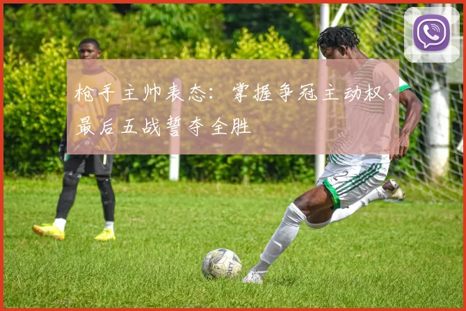 枪手主帅表态：掌握争冠主动权，最后五战誓夺全胜