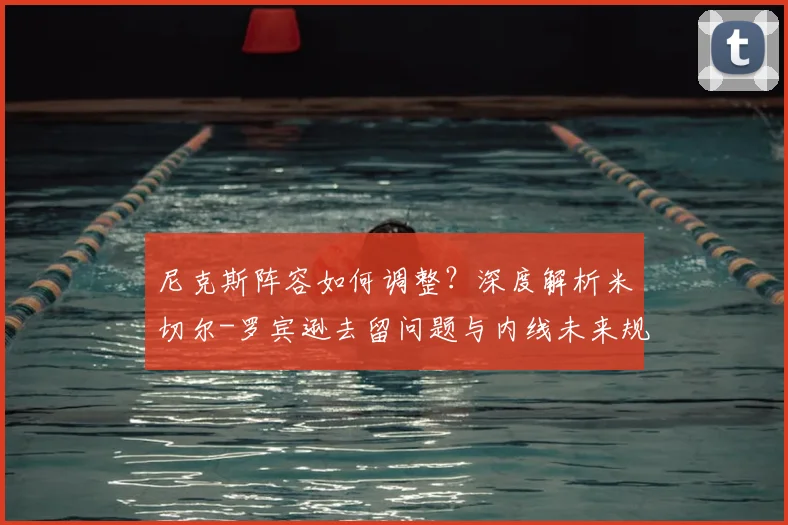 尼克斯阵容如何调整？深度解析米切尔-罗宾逊去留问题与内线未来规划